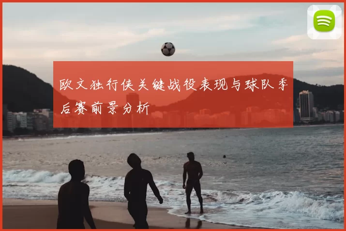 欧文独行侠关键战役表现与球队季后赛前景分析