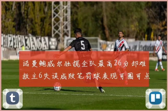 诺曼鲍威尔独揽全队最高26分却难救主6失误成败笔罚球表现可圈可点