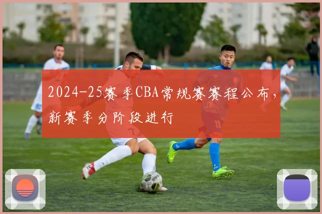 2024-25赛季CBA常规赛赛程公布,新赛季分阶段进行