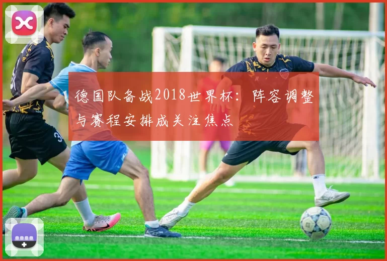 德国队备战2018世界杯：阵容调整与赛程安排成关注焦点