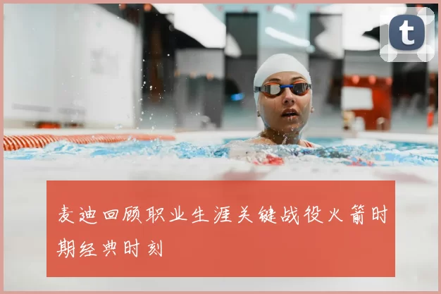 麦迪回顾职业生涯关键战役火箭时期经典时刻