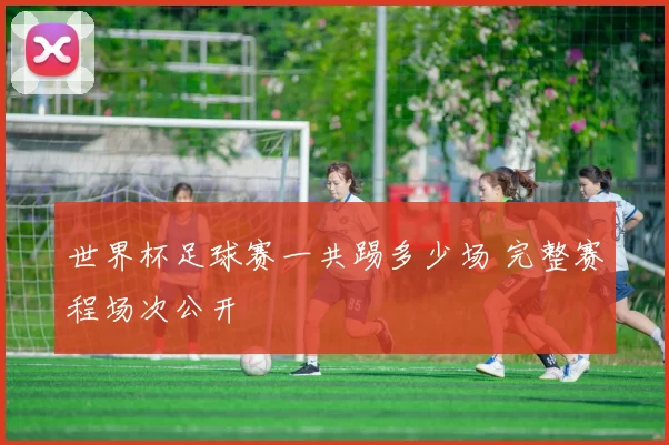世界杯足球赛一共踢多少场 完整赛程场次公开
