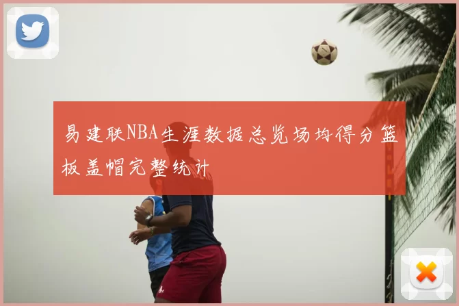 易建联NBA生涯数据总览场均得分篮板盖帽完整统计