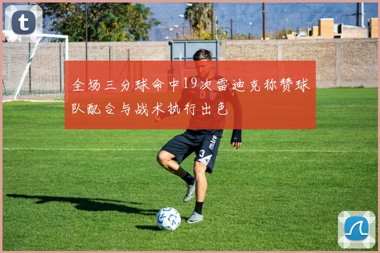 全场三分球命中19次雷迪克称赞球队配合与战术执行出色
