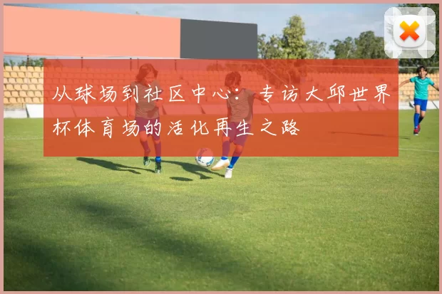 从球场到社区中心:专访大邱世界杯体育场的活化再生之路