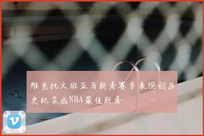 维克托文班亚马新秀赛季表现创历史纪录成NBA最佳新秀