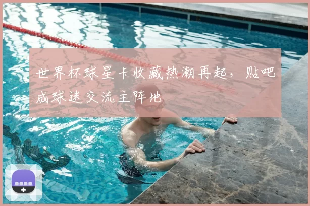 世界杯球星卡收藏热潮再起,贴吧成球迷交流主阵地