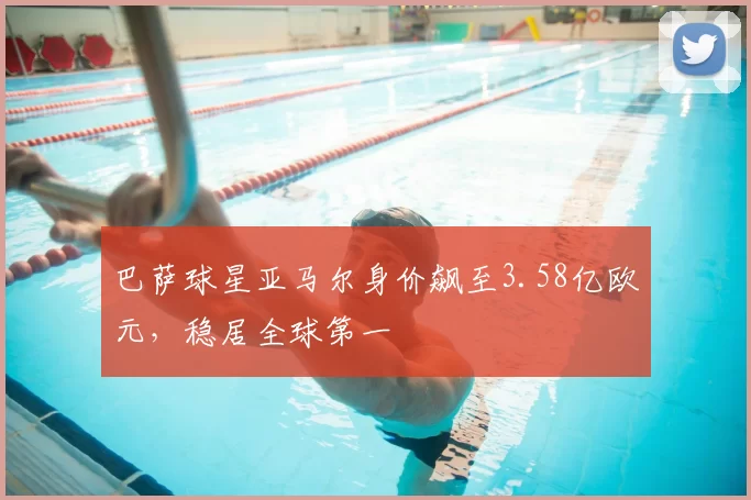 巴萨球星亚马尔身价飙至3.58亿欧元，稳居全球第一