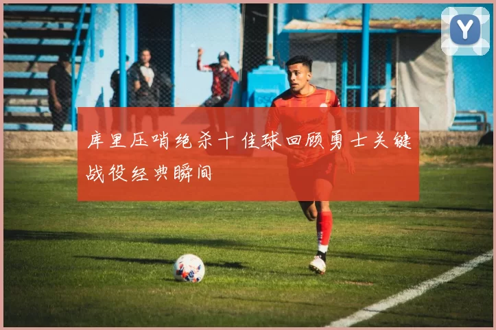 库里压哨绝杀十佳球回顾勇士关键战役经典瞬间