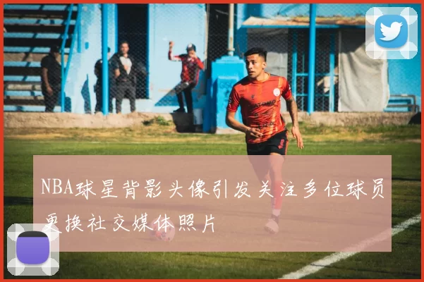 NBA球星背影头像引发关注多位球员更换社交媒体照片