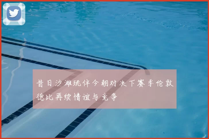 昔日沙滩玩伴今朝对决下赛季伦敦德比再续情谊与竞争