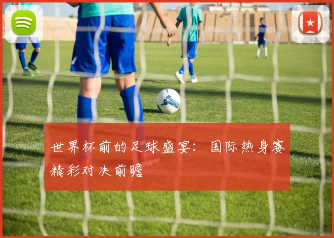 世界杯前的足球盛宴:国际热身赛精彩对决前瞻