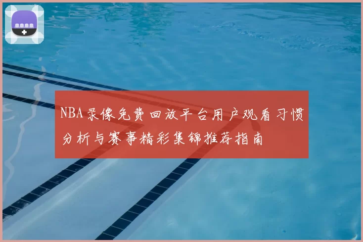 NBA录像免费回放平台用户观看习惯分析与赛事精彩集锦推荐指南