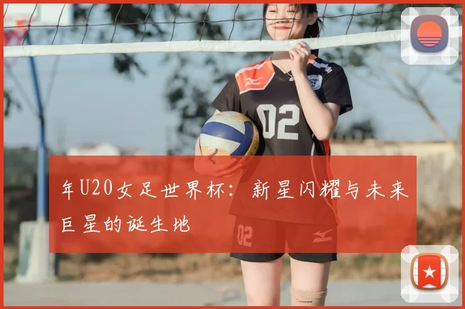 年U20女足世界杯：新星闪耀与未来巨星的诞生地