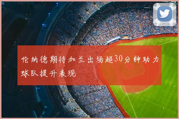 伦纳德期待加兰出场超30分钟助力球队提升表现