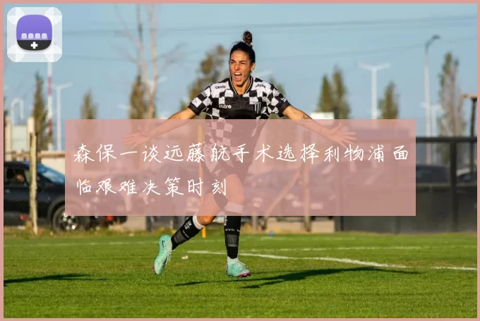 森保一谈远藤航手术选择利物浦面临艰难决策时刻