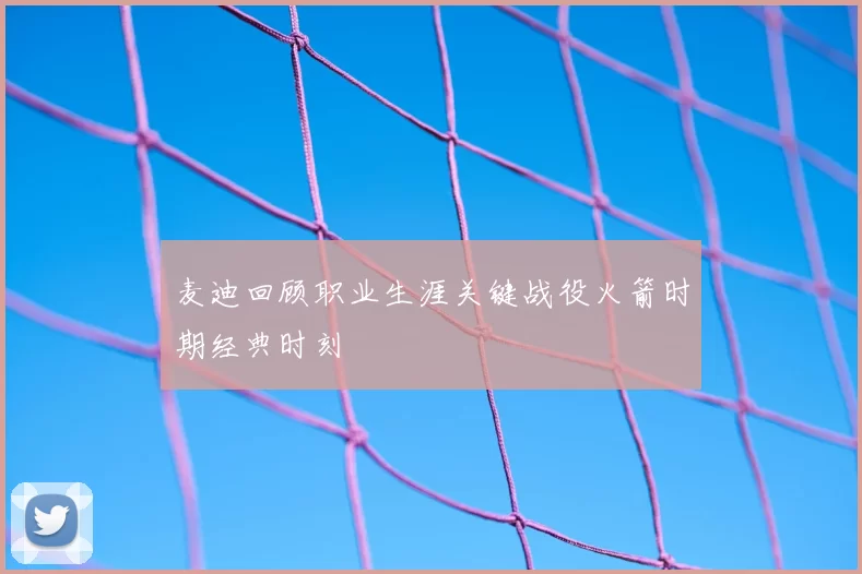 麦迪回顾职业生涯关键战役火箭时期经典时刻