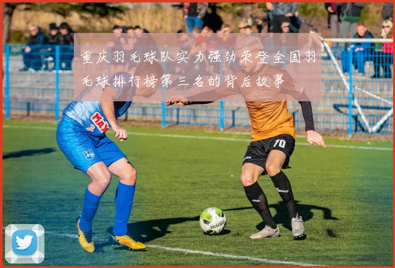 重庆羽毛球队实力强劲荣登全国羽毛球排行榜第三名的背后故事