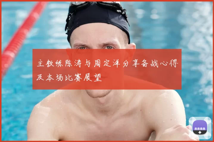 主教练陈涛与周定洋分享备战心得及本场比赛展望