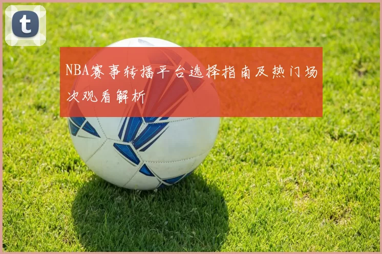 NBA赛事转播平台选择指南及热门场次观看解析