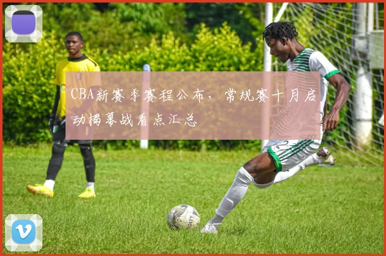 CBA新赛季赛程公布，常规赛十月启动揭幕战看点汇总