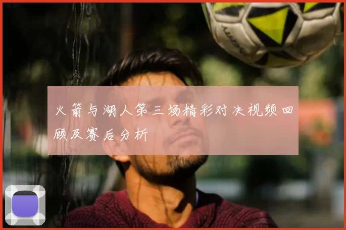 火箭与湖人第三场精彩对决视频回顾及赛后分析