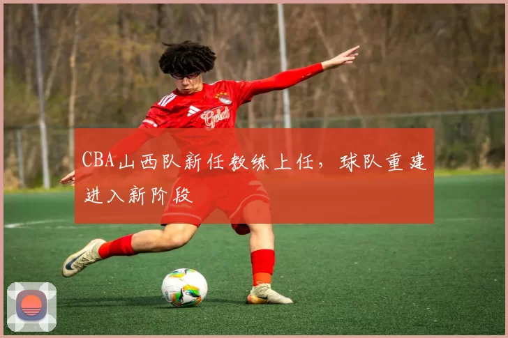 CBA山西队新任教练上任，球队重建进入新阶段