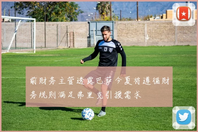 前财务主管透露巴萨今夏将遵循财务规则满足弗里克引援需求