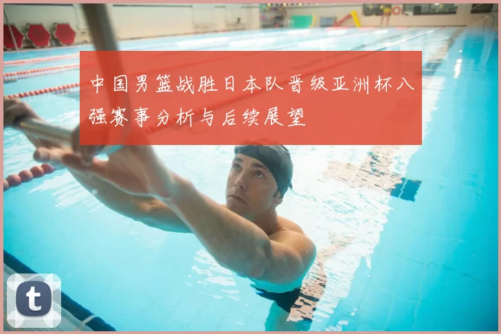 中国男篮战胜日本队晋级亚洲杯八强赛事分析与后续展望