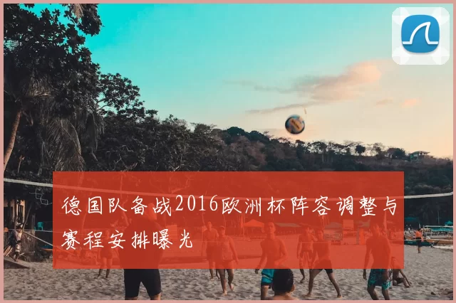 德国队备战2016欧洲杯阵容调整与赛程安排曝光