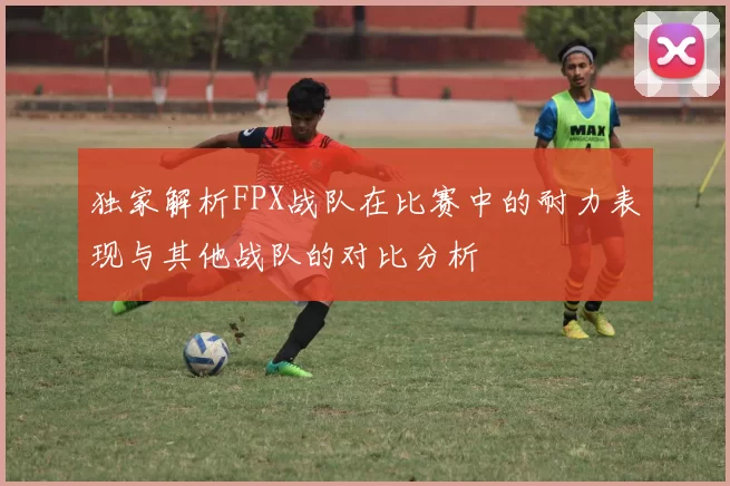 独家解析FPX战队在比赛中的耐力表现与其他战队的对比分析