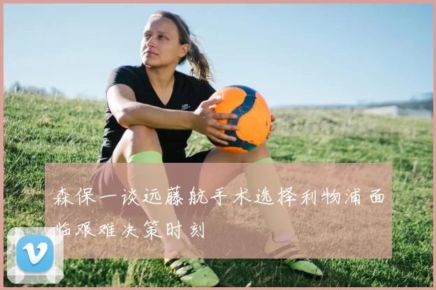 森保一谈远藤航手术选择利物浦面临艰难决策时刻