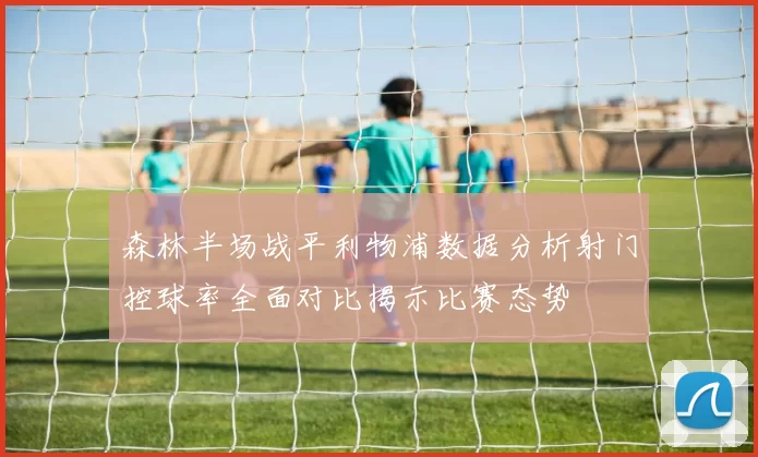 森林半场战平利物浦数据分析射门控球率全面对比揭示比赛态势