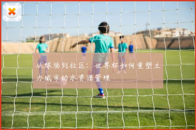 从球场到社区:世界杯如何重塑主办城市的水资源管理