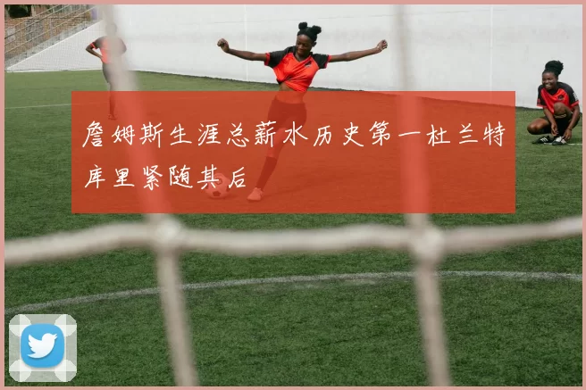詹姆斯生涯总薪水历史第一杜兰特库里紧随其后
