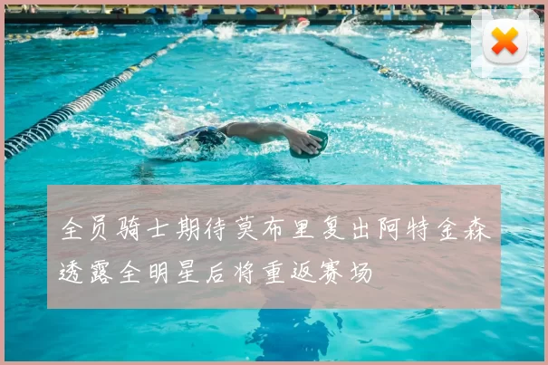 全员骑士期待莫布里复出阿特金森透露全明星后将重返赛场