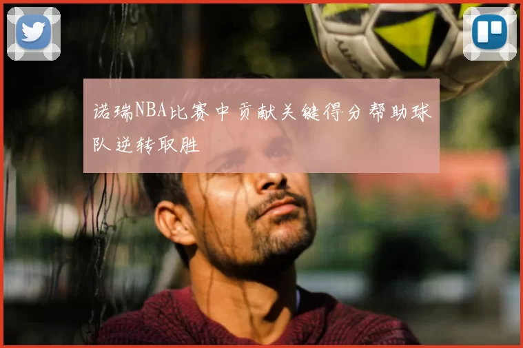 诺瑞NBA比赛中贡献关键得分帮助球队逆转取胜