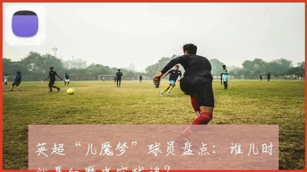 英超“儿魔梦”球员盘点:谁儿时就是红魔忠实球迷?