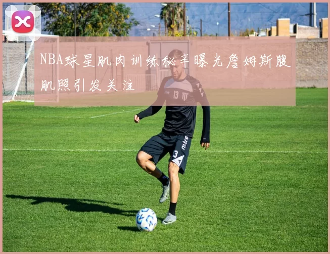 NBA球星肌肉训练秘辛曝光詹姆斯腹肌照引发关注