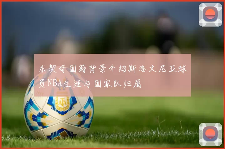 东契奇国籍背景介绍斯洛文尼亚球员NBA生涯与国家队归属