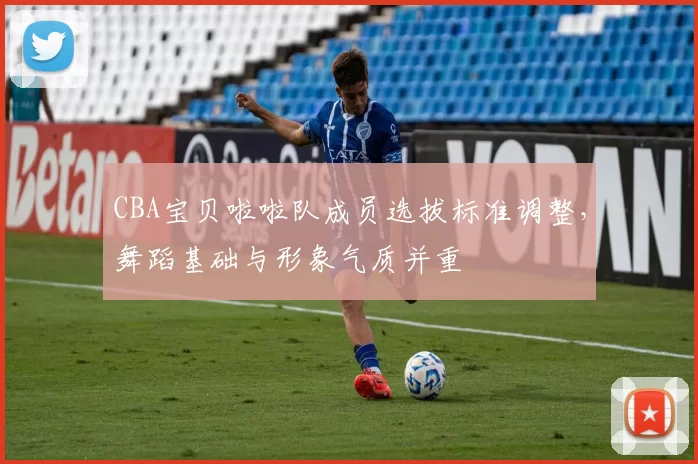 CBA宝贝啦啦队成员选拔标准调整，舞蹈基础与形象气质并重