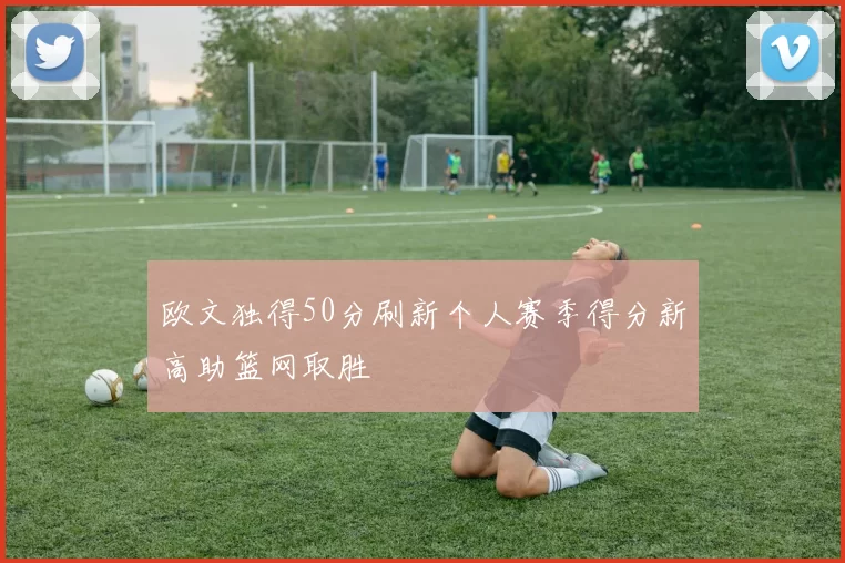 欧文独得50分刷新个人赛季得分新高助篮网取胜