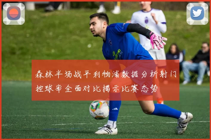 森林半场战平利物浦数据分析射门控球率全面对比揭示比赛态势