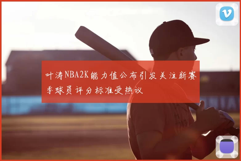 叶涛NBA2K能力值公布引发关注新赛季球员评分标准受热议