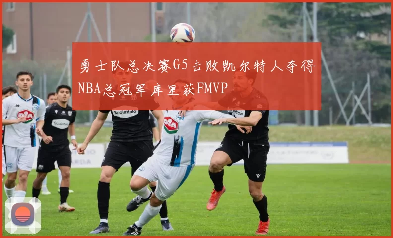 勇士队总决赛G5击败凯尔特人夺得NBA总冠军库里获FMVP