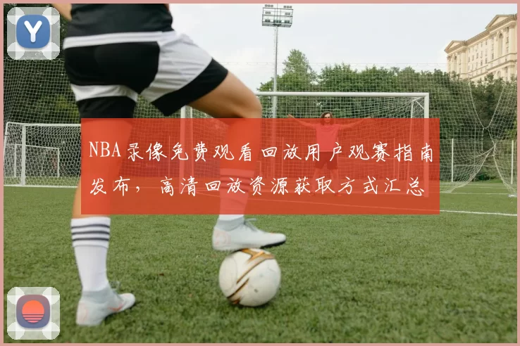 NBA录像免费观看回放用户观赛指南发布，高清回放资源获取方式汇总