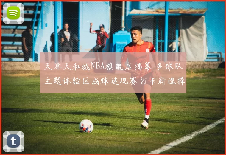 天津天和城NBA旗舰店揭幕 多球队主题体验区成球迷观赛打卡新选择