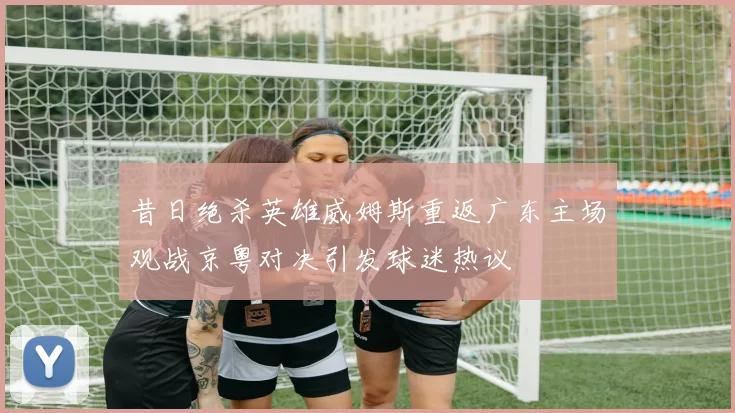 昔日绝杀英雄威姆斯重返广东主场观战京粤对决引发球迷热议