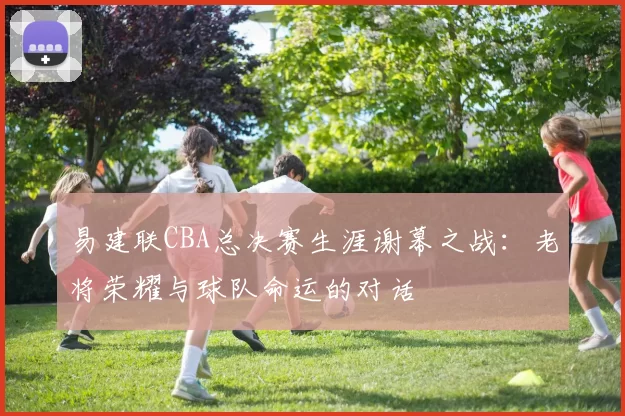 易建联CBA总决赛生涯谢幕之战：老将荣耀与球队命运的对话