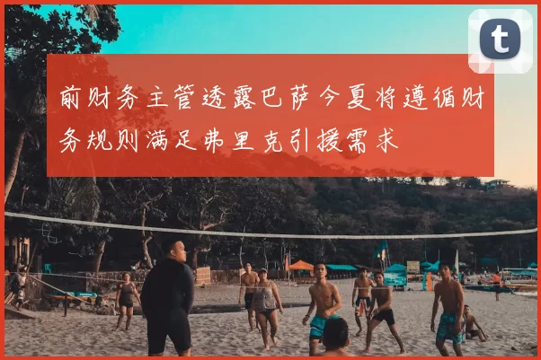 前财务主管透露巴萨今夏将遵循财务规则满足弗里克引援需求
